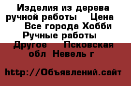 Изделия из дерева ручной работы  › Цена ­ 1 - Все города Хобби. Ручные работы » Другое   . Псковская обл.,Невель г.